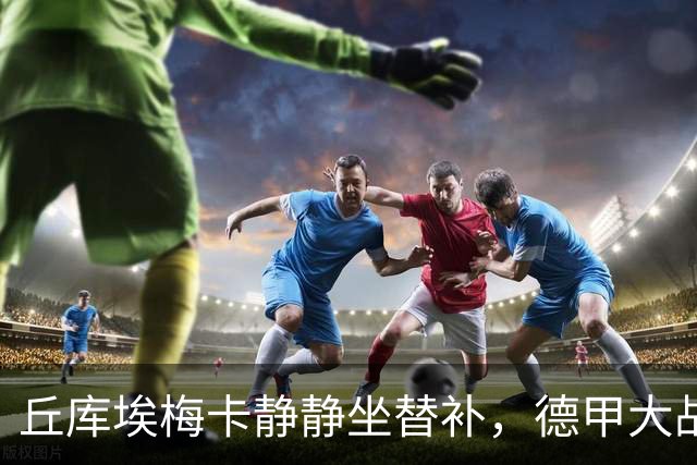 丘库埃梅卡静静坐替补，德甲大战即将开锣！