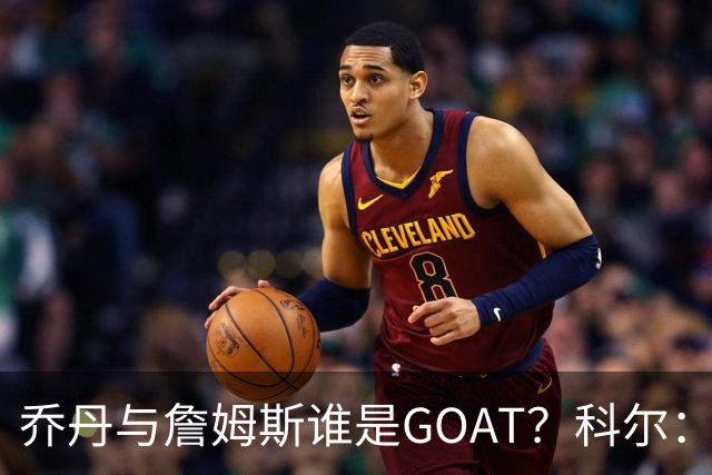 乔丹与詹姆斯谁是GOAT？科尔：以前觉得是乔丹，现在两人并列